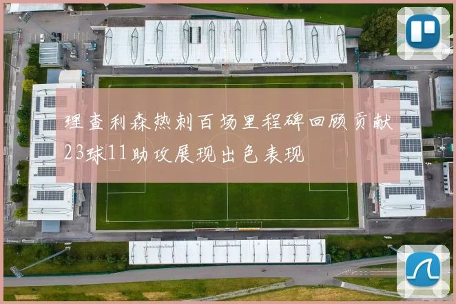 理查利森热刺百场里程碑回顾贡献23球11助攻展现出色表现