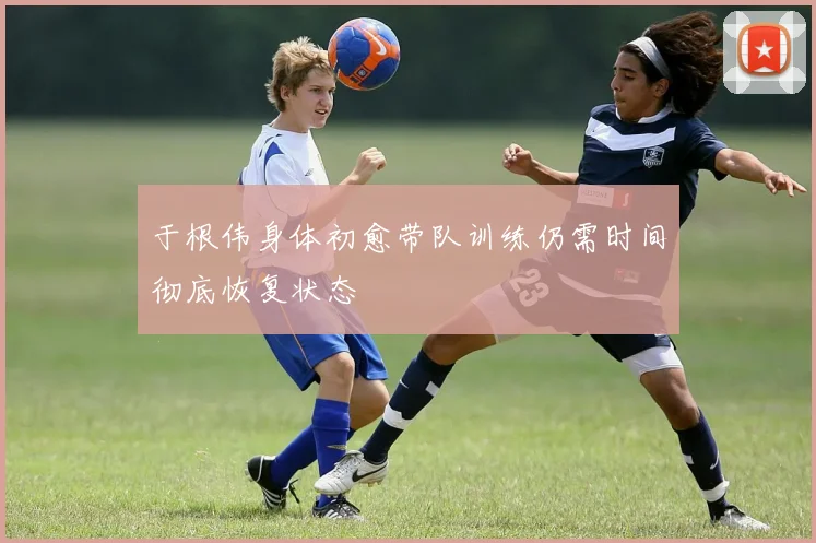 于根伟身体初愈带队训练仍需时间彻底恢复状态