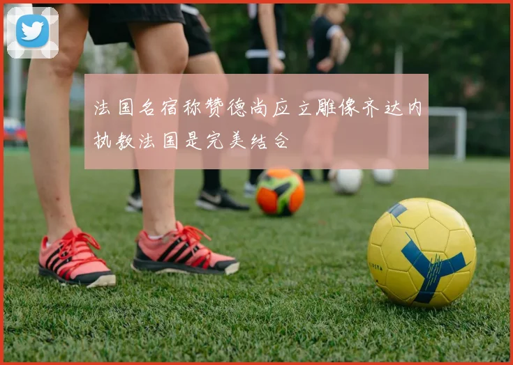 法国名宿称赞德尚应立雕像齐达内执教法国是完美结合