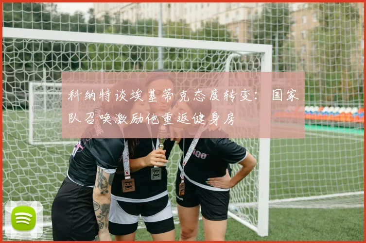 科纳特谈埃基蒂克态度转变：国家队召唤激励他重返健身房