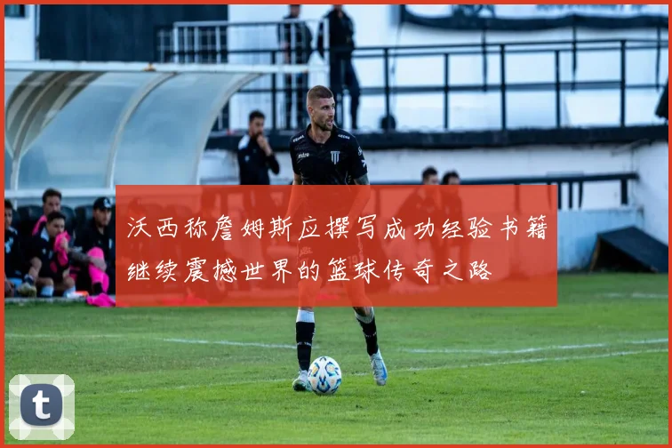 沃西称詹姆斯应撰写成功经验书籍继续震撼世界的篮球传奇之路