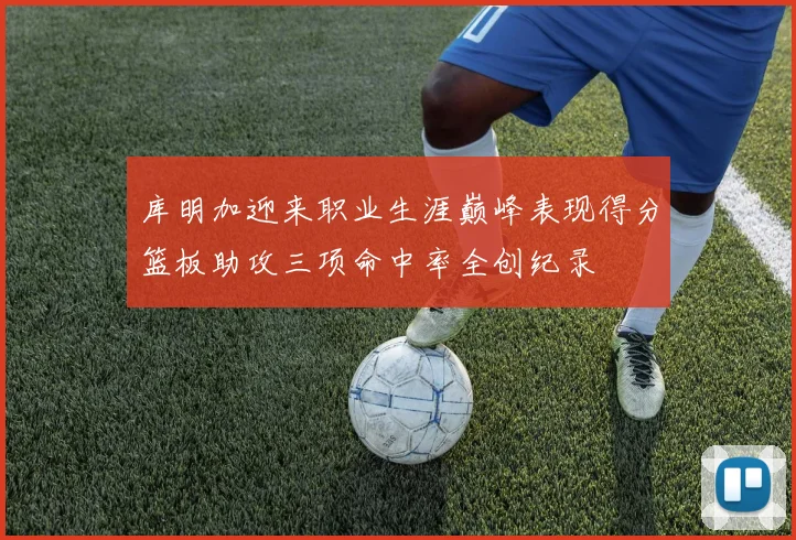 库明加迎来职业生涯巅峰表现得分篮板助攻三项命中率全创纪录