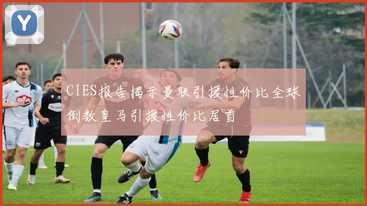 CIES报告揭示曼联引援性价比全球倒数皇马引援性价比居首