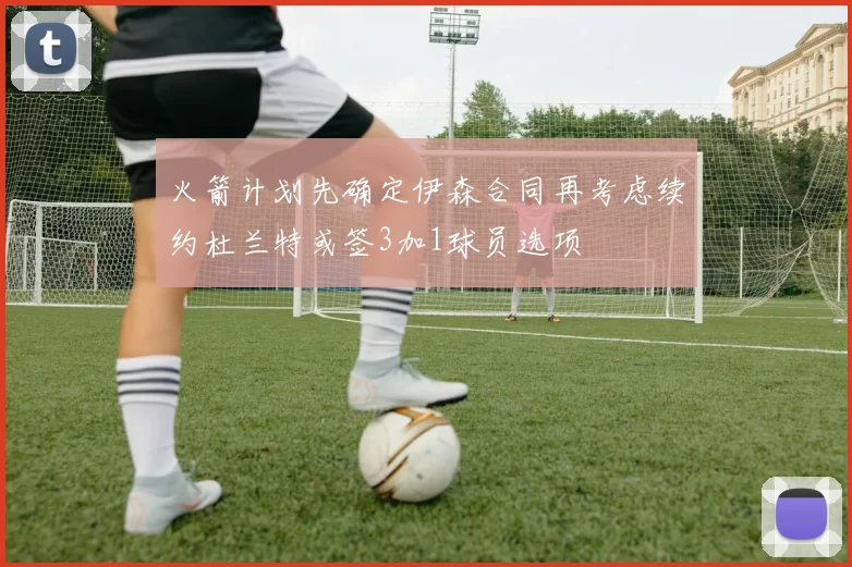 火箭计划先确定伊森合同再考虑续约杜兰特或签3加1球员选项
