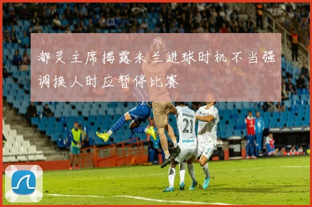 都灵主席揭露米兰进球时机不当强调换人时应暂停比赛