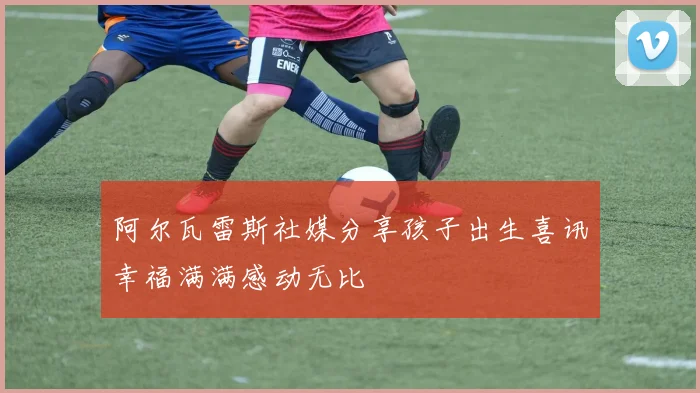 阿尔瓦雷斯社媒分享孩子出生喜讯幸福满满感动无比