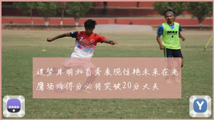 追梦库明加首秀表现惊艳未来在老鹰场均得分必将突破20分大关