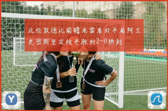 北伦敦德比前瞻老雷看好平局阿兰史密斯坚定枪手胜利2-0热刺