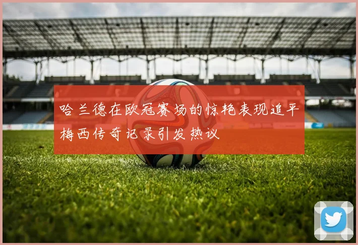 哈兰德在欧冠赛场的惊艳表现追平梅西传奇记录引发热议