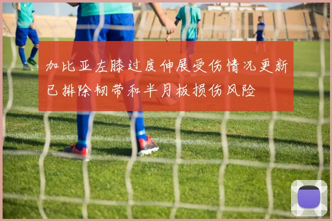 加比亚左膝过度伸展受伤情况更新已排除韧带和半月板损伤风险
