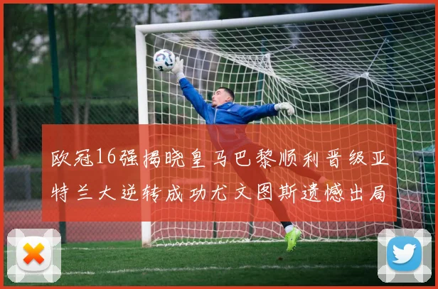 欧冠16强揭晓皇马巴黎顺利晋级亚特兰大逆转成功尤文图斯遗憾出局