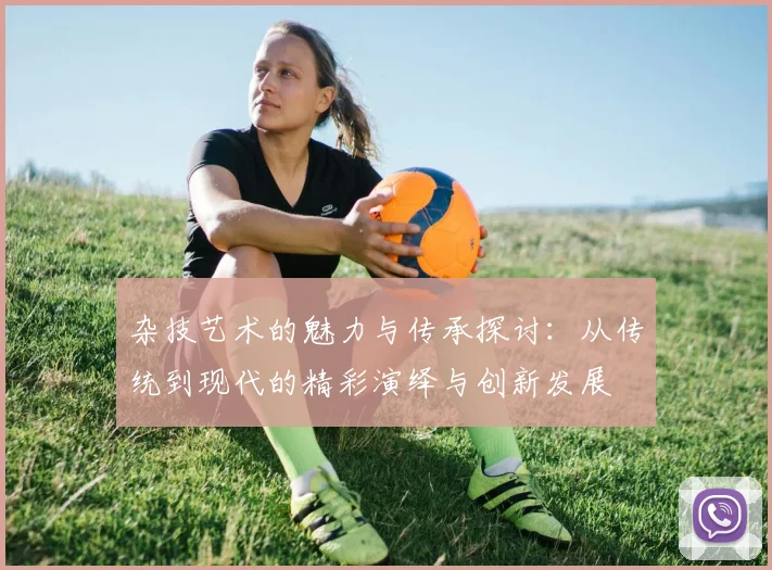 杂技艺术的魅力与传承探讨：从传统到现代的精彩演绎与创新发展