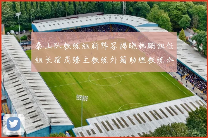 泰山队教练组新阵容揭晓韩鹏担任组长宿茂臻主教练外籍助理教练加盟