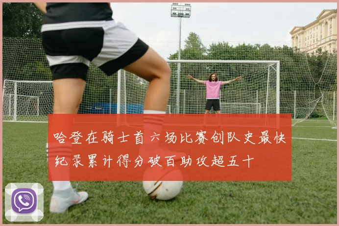 哈登在骑士首六场比赛创队史最快纪录累计得分破百助攻超五十