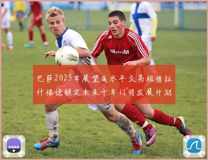 巴萨2025年展望高水平交易租借拉什福德锁定未来十年门将发展计划