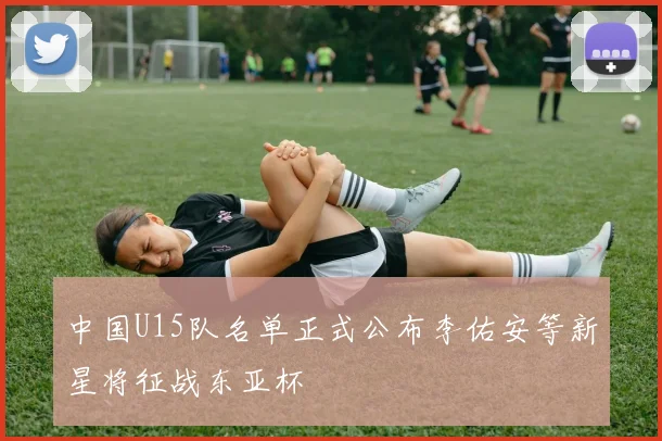 中国U15队名单正式公布李佑安等新星将征战东亚杯