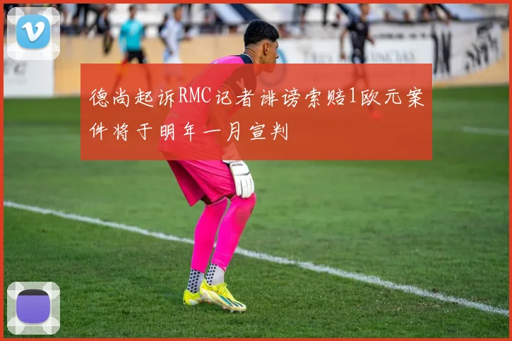 德尚起诉RMC记者诽谤索赔1欧元案件将于明年一月宣判
